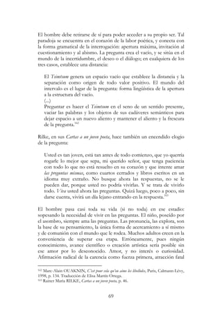 69
El hombre debe retirarse de sí para poder acceder a su propio ser. Tal
paradoja se encuentra en el corazón de la labor poética, y conecta con
la forma gramatical de la interrogación: apertura máxima, invitación al
cuestionamiento y al abismo. La pregunta crea el vacío, y se sitúa en el
mundo de la incertidumbre, el deseo o el diálogo; en cualquiera de los
tres casos, establece una distancia:
El Tsimtsum genera un espacio vacío que establece la distancia y la
separación como origen de todo valor positivo. El mundo del
intervalo es el lugar de la pregunta: forma lingüística de la apertura
a la estructura del vacío.
(...)
Preguntar es hacer el Tsimtsum en el seno de un sentido presente,
vaciar las palabras y los objetos de sus cadáveres semánticos para
dejar espacio a un nuevo aliento y mantener el aliento y la frescura
de la pregunta.162
Rilke, en sus Cartas a un joven poeta, hace también un encendido elogio
de la pregunta:
Usted es tan joven, está tan antes de todo comienzo, que yo querría
rogarle lo mejor que sepa, mi querido señor, que tenga paciencia
con todo lo que no está resuelto en su corazón y que intente amar
las preguntas mismas, como cuartos cerrados y libros escritos en un
idioma muy extraño. No busque ahora las respuestas, no se le
pueden dar, porque usted no podría vivirlas. Y se trata de vivirlo
todo. Viva usted ahora las preguntas. Quizá luego, poco a poco, sin
darse cuenta, vivirá un día lejano entrando en la respuesta.163
El hombre pasa casi toda su vida (si no toda) en ese estadio:
sopesando la necesidad de vivir en las preguntas. El niño, poseído por
el asombro, siempre ama las preguntas. Las pronuncia, las explora, son
la base de su pensamiento, la única forma de acercamiento a sí mismo
y de comunión con el mundo que le rodea. Muchos adultos creen en la
conveniencia de superar esa etapa. Erróneamente, pues ningún
conocimiento, avance científico o creación artística sería posible sin
ese amor por lo desconocido. Amor, y no interés o curiosidad.
Afirmación radical de la carencia como fuerza primera, atracción fatal
162 Marc-Alain OUAKNIN, C’est pour cela qu’on aime les libellules, Paris, Calmann-Lévy,
1998, p. 134. Traducción de Elisa Martín Ortega.
163 Rainer Maria RILKE, Cartas a un joven poeta, p. 46.
 