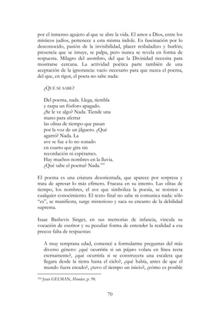 70
por el inmenso agujero al que se abre la vida. El amor a Dios, entre los
místicos judíos, pertenece a esta misma índole. Es fascinación por lo
desconocido, pasión de la invisibilidad, placer resbaladizo y burlón;
presencia que se intuye, se palpa, pero nunca se revela en forma de
respuesta. Milagro del asombro, del que la Divinidad necesita para
mostrarse cercana. La actividad poética parte también de una
aceptación de la ignorancia: vacío necesario para que nazca el poema,
del que, en rigor, el poeta no sabe nada:
¿QUÉ SE SABE?
Del poema, nada. Llega, tiembla
y raspa un fósforo apagado.
¿Se le ve algo? Nada. Tiende una
mano para aferrar
las olitas de tiempo que pasan
por la voz de un jilguero. ¿Qué
agarró? Nada. La
ave se fue a lo no sonado
en cuarto que gira sin
recordación ni espérames.
Hay muchos nombres en la lluvia.
¿Qué sabe el poema? Nada.164
El poema es una criatura desorientada, que aparece por sorpresa y
trata de apresar lo más efímero. Fracasa en su intento. Las olitas de
tiempo, los nombres, el ave que simboliza la poesía, se resisten a
cualquier conocimiento. El texto final no sabe ni comunica nada: sólo
“es”, se manifiesta, surge misterioso y saca su encanto de la debilidad
suprema.
Isaac Bashevis Singer, en sus memorias de infancia, vincula su
vocación de escritor y su peculiar forma de entender la realidad a esa
precoz falta de respuestas:
A muy temprana edad, comencé a formularme preguntas del más
diverso género: ¿qué ocurriría si un pájaro volara en línea recta
eternamente?, ¿qué ocurriría si se construyera una escalera que
llegara desde la tierra hasta el cielo?, ¿qué había, antes de que el
mundo fuera creado?, ¿tuvo el tiempo un inicio?, ¿cómo es posible
164 Juan GELMAN, Mundar, p. 98.
 