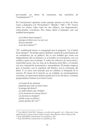 72
provocando un efecto de saturación, una atmósfera de
“extrañamiento”.168
En Com/posiciones aparecen cuatro poemas puestos en boca de Isaac
Luria, o dedicados a él: “El huérfano”, “Dónde”, “Allí” y “Sí”. Vemos
cómo los títulos, sobre todo los tres últimos, son fragmentarios,
entrecortados, evocadores. Nos sitúan, desde el principio, ante una
realidad interrogante:
¿si el dolor fuera tiempo?/
¿tiempo el dolor con vos sin vos/
huesos durando
al sol de la dolor?/169
“Si”, condicional eterno, es inaugurado por la pregunta: “¿si el dolor
fuera tiempo?”. El tiempo parece definirse a partir de la persistencia de
un sentimiento, de un padecer. No es una realidad que exista con
independencia del ser humano: es el hombre en movimiento, con sus
cambios, quien crea el tiempo. Y todos los esfuerzos de innovación y
creatividad nacen, una vez más, de la distancia entre Dios y el mundo:
son una voluntad de restauración y trascendencia. El tiempo empieza,
para el hombre, con la expulsión del Paraíso, con la conciencia del
dolor. Y su curso está marcado por los anhelos, la búsqueda de lo
ausente. El motor de la historia es, en realidad, un cuestionamiento
constante, un mirar hacia delante guiado por la luz del deseo. Continúa
preguntándose Gelman (con Isaac Luria):
¿si el pan de las criaturas
pajareara por todo el cielo/como
la tiempo del dolor?/
¿si nada hubiese que olvidar?/
¿si la memoria no tuviese llave?/
¿si amorara su tiempo?/
¿doble como tu dicha?/
¿como pechos de vos?170
168 Yoel MESA FALCÓN, “Gelman y el exilio de la poesía” en L. Uribe (ed.), Como
temblor del aire. La poesía de Juan Gelman. Ensayos críticos, Buenos Aires, Vintén, p. 86.
169 Juan GELMAN, Com/posiciones en de palabra, p. 210.
170 Juan GELMAN, Com/posiciones en de palabra, p. 210.
 