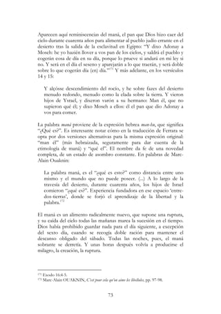 73
Aparecen aquí reminiscencias del maná, el pan que Dios hizo caer del
cielo durante cuarenta años para alimentar al pueblo judío errante en el
desierto tras la salida de la esclavitud en Egipto: “Y dixo Adonay a
Moseh: he yo hazién llover a vos pan de los cielos, y saldrá el pueblo y
cogerán cosa de día en su día, porque lo prueve si andará en mi ley si
no. Y será en el día el seseno y aparejarán a lo que traerán, y será doble
sobre lo que cogerán día (en) día.”171
Y más adelante, en los versículos
14 y 15:
Y alçósse descendimiento del rocío, y he sobre fazes del desierto
menudo redondo, menudo como la elada sobre la tierra. Y vieron
hijos de Ysrael, y dixeron varón a su hermano: Man él, que no
supieron qué él; y dixo Moseh a ellos: él el pan que dio Adonay a
vos para comer.
La palabra maná proviene de la expresión hebrea man-hu, que significa
“¿Qué es?”. Es interesante notar cómo en la traducción de Ferrara se
opta por dos versiones alternativas para la misma expresión original:
“man él” (más hebraizada, seguramente para dar cuenta de la
etimología de maná) y “qué el”. El nombre da fe de una novedad
completa, de un estado de asombro constante. En palabras de Marc-
Alain Ouaknin:
La palabra maná, es el “¿qué es esto?” como distancia entre uno
mismo y el mundo que no puede poseer. (...) A lo largo de la
travesía del desierto, durante cuarenta años, los hijos de Israel
comieron “¿qué es?”. Experiencia fundadora en ese espacio ‘entre-
dos-tierras’, donde se forjó el aprendizaje de la libertad y la
palabra.172
El maná es un alimento radicalmente nuevo, que supone una ruptura,
y su caída del cielo todas las mañanas marca la sucesión en el tiempo.
Dios había prohibido guardar nada para el día siguiente, a excepción
del sexto día, cuando se recogía doble ración para mantener el
descanso obligado del sábado. Todas las noches, pues, el maná
sobrante se derretía. Y unas horas después volvía a producirse el
milagro, la creación, la ruptura.
171 Exodo 16:4-5.
172 Marc-Alain OUAKNIN, C’est pour cela qu’on aime les libellules, pp. 97-98.
 