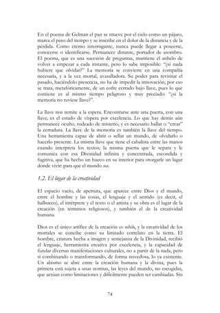 74
En el poema de Gelman el pan se mueve por el cielo como un pájaro,
marca el paso del tiempo y se inscribe en el dolor de la distancia y de la
pérdida. Como eterno interrogante, nunca puede llegar a poseerse,
conocerse o identificarse. Permanece distante, portador de asombro.
El poema, que es una sucesión de preguntas, mantiene el anhelo de
volver a empezar a cada instante, pero lo sabe imposible: “¿si nada
hubiere que olvidar?” La memoria se convierte en una compañía
necesaria, y a la vez mortal, avasalladora. Su poder para revisitar el
pasado, haciéndolo presencia, no ha de impedir la innovación; por eso
se trata, metafóricamente, de un cofre cerrado bajo llave, pues lo que
contiene es al mismo tiempo peligroso y muy preciado: “¿si la
memoria no tuviese llave?”.
La llave nos remite a la espera. Encontrarse ante una puerta, con una
llave, es el estado de víspera por excelencia. Lo que hay detrás aún
permanece oculto, rodeado de misterio, y es necesario hallar o “crear”
la cerradura. La llave de la memoria es también la llave del tiempo.
Una herramienta capaz de abrir o sellar un mundo, de olvidarlo o
hacerlo presente. La misma llave que tiene el cabalista entre las manos
cuando interpreta los textos; la misma puerta que le separa y le
comunica con esa Divinidad infinita y concentrada, escondida y
fugitiva, que ha hecho un hueco en su interior para otorgarle un lugar
donde vivir: para que el mundo sea.
1.2. El lugar de la creatividad
El espacio vacío, de apertura, que aparece entre Dios y el mundo,
entre el hombre y las cosas, el lenguaje y el sentido (es decir, el
balbuceo), el intérprete y el texto o el artista y su obra es el lugar de la
creación (en términos religiosos), y también el de la creatividad
humana.
Dios es el único artífice de la creación ex nihilo, y la creatividad de los
mortales se concibe como su limitado correlato en la tierra. El
hombre, criatura hecha a imagen y semejanza de la Divinidad, recibió
el lenguaje, herramienta creativa por excelencia, y la capacidad de
fundar diversas manifestaciones culturales, no a partir de la nada, pero
sí combinando o transformando, de forma novedosa, lo ya existente.
Un abismo se abre entre la creación humana y la divina, pues la
primera está sujeta a unas normas, las leyes del mundo, no escogidas,
que actúan como limitaciones y difícilmente pueden ser cambiadas. Sin
 