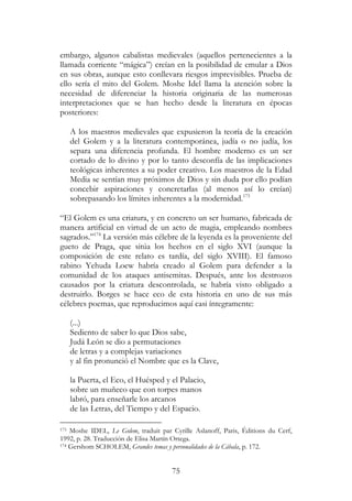 75
embargo, algunos cabalistas medievales (aquellos pertenecientes a la
llamada corriente “mágica”) creían en la posibilidad de emular a Dios
en sus obras, aunque esto conllevara riesgos imprevisibles. Prueba de
ello sería el mito del Golem. Moshe Idel llama la atención sobre la
necesidad de diferenciar la historia originaria de las numerosas
interpretaciones que se han hecho desde la literatura en épocas
posteriores:
A los maestros medievales que expusieron la teoría de la creación
del Golem y a la literatura contemporánea, judía o no judía, los
separa una diferencia profunda. El hombre moderno es un ser
cortado de lo divino y por lo tanto desconfía de las implicaciones
teológicas inherentes a su poder creativo. Los maestros de la Edad
Media se sentían muy próximos de Dios y sin duda por ello podían
concebir aspiraciones y concretarlas (al menos así lo creían)
sobrepasando los límites inherentes a la modernidad.173
“El Golem es una criatura, y en concreto un ser humano, fabricada de
manera artificial en virtud de un acto de magia, empleando nombres
sagrados.”174
La versión más célebre de la leyenda es la proveniente del
gueto de Praga, que sitúa los hechos en el siglo XVI (aunque la
composición de este relato es tardía, del siglo XVIII). El famoso
rabino Yehuda Loew habría creado al Golem para defender a la
comunidad de los ataques antisemitas. Después, ante los destrozos
causados por la criatura descontrolada, se habría visto obligado a
destruirlo. Borges se hace eco de esta historia en uno de sus más
célebres poemas, que reproducimos aquí casi íntegramente:
(...)
Sediento de saber lo que Dios sabe,
Judá León se dio a permutaciones
de letras y a complejas variaciones
y al fin pronunció el Nombre que es la Clave,
la Puerta, el Eco, el Huésped y el Palacio,
sobre un muñeco que con torpes manos
labró, para enseñarle los arcanos
de las Letras, del Tiempo y del Espacio.
173 Moshe IDEL, Le Golem, traduit par Cyrille Aslanoff, Paris, Éditions du Cerf,
1992, p. 28. Traducción de Elisa Martín Ortega.
174 Gershom SCHOLEM, Grandes temas y personalidades de la Cábala, p. 172.
 