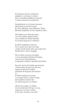 76
El simulacro alzó los soñolientos
párpados y vio formas y colores
que no entendió, perdidos en rumores
y ensayó temerosos movimientos.
Gradualmente se vio (como nosotros)
aprisionado en esta red sonora
de Antes, Después, Ayer, Mientras, Ahora,
Derecha, Izquierda, Yo, Tú, Aquellos, Otros.
(El cabalista que ofició de numen
a la vasta criatura apodó Golem;
estas verdades las refiere Scholem
en un docto lugar de su volumen.)
El rabí le explicaba el universo
Esto es mi pie; esto el tuyo; esto la soga
y logró, al cabo de los años, que el perverso
barriera bien o mal la sinagoga.
Tal vez hubo un error en la grafía
o en la articulación del Sacro Nombre;
a pesar de tan alta hechicería,
no aprendió a hablar el aprendiz de hombre.
Sus ojos, menos de hombre que de perro
y harto menos de perro que de cosa,
seguían al rabí por la dudosa
penumbra de las piezas del encierro.
(...)
El rabí lo miraba con ternura
y con algún horror. ¿Cómo (se dijo)
pude engendrar este penoso hijo
y la inacción dejé, que es la cordura?
¿Por qué di en agregar a la infinita
serie un símbolo más? ¿Por qué a la vana
madeja que en lo eterno se devana,
di otra causa, otro efecto y otra cuita?
 