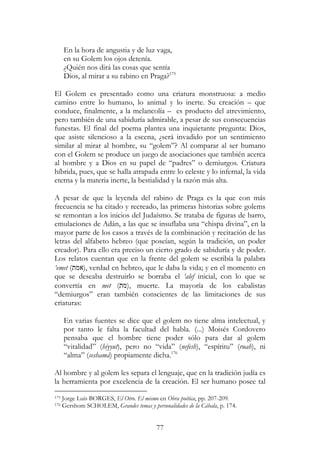 77
En la hora de angustia y de luz vaga,
en su Golem los ojos detenía.
¿Quién nos dirá las cosas que sentía
Dios, al mirar a su rabino en Praga?175
El Golem es presentado como una criatura monstruosa: a medio
camino entre lo humano, lo animal y lo inerte. Su creación – que
conduce, finalmente, a la melancolía – es producto del atrevimiento,
pero también de una sabiduría admirable, a pesar de sus consecuencias
funestas. El final del poema plantea una inquietante pregunta: Dios,
que asiste silencioso a la escena, ¿será invadido por un sentimiento
similar al mirar al hombre, su “golem”? Al comparar al ser humano
con el Golem se produce un juego de asociaciones que también acerca
al hombre y a Dios en su papel de “padres” o demiurgos. Criatura
híbrida, pues, que se halla atrapada entre lo celeste y lo infernal, la vida
eterna y la materia inerte, la bestialidad y la razón más alta.
A pesar de que la leyenda del rabino de Praga es la que con más
frecuencia se ha citado y recreado, las primeras historias sobre golems
se remontan a los inicios del Judaísmo. Se trataba de figuras de barro,
emulaciones de Adán, a las que se insuflaba una “chispa divina”, en la
mayor parte de los casos a través de la combinación y recitación de las
letras del alfabeto hebreo (que poseían, según la tradición, un poder
creador). Para ello era preciso un cierto grado de sabiduría y de poder.
Los relatos cuentan que en la frente del golem se escribía la palabra
‘emet (‫,)אמת‬ verdad en hebreo, que le daba la vida; y en el momento en
que se deseaba destruirlo se borraba el ‘alef inicial, con lo que se
convertía en met (‫,)מת‬ muerte. La mayoría de los cabalistas
“demiurgos” eran también conscientes de las limitaciones de sus
criaturas:
En varias fuentes se dice que el golem no tiene alma intelectual, y
por tanto le falta la facultad del habla. (...) Moisés Cordovero
pensaba que el hombre tiene poder sólo para dar al golem
“vitalidad” (hiyyut), pero no “vida” (nefesh), “espíritu” (ruah), ni
“alma” (seshamá) propiamente dicha.176
Al hombre y al golem les separa el lenguaje, que en la tradición judía es
la herramienta por excelencia de la creación. El ser humano posee tal
175 Jorge Luis BORGES, El Otro. El mismo en Obra poética, pp. 207-209.
176 Gershom SCHOLEM, Grandes temas y personalidades de la Cábala, p. 174.
 