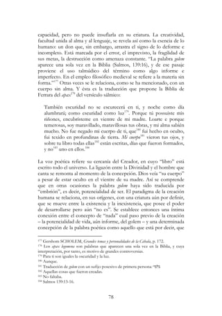 78
capacidad, pero no puede insuflarla en su criatura. La creatividad,
facultad unida al alma y al lenguaje, se revela así como la esencia de lo
humano: un don que, sin embargo, arrastra el signo de lo deforme e
incompleto. Está marcada por el error, el imprevisto, la fragilidad de
sus metas, la destrucción como amenaza constante. “La palabra golem
aparece una sola vez en la Biblia (Salmos, 139:16), y de ese pasaje
proviene el uso talmúdico del término como algo informe e
imperfecto. En el empleo filosófico medieval se refiere a la materia sin
forma.”177
Otras veces se le relaciona, como se ha mencionado, con un
cuerpo sin alma. Y ésta es la traducción que propone la Biblia de
Ferrara del apax178
del versículo sálmico:
También escuridad no se escurecerá en ti, y noche como día
alumbrará; como escuridad como luz179
. Porque tú possuiste mis
riñones, encubrísteme en vientre de mi madre. Loarte e porque
temerosas, soy maravillado, maravillosas tus obras, y mi alma sabién
mucho. No fue negado mi cuerpo de ti, que180
fui hecho en oculto,
fui texido en profundinas de tierra. Mi cuerpo181
vieron tus ojos, y
sobre tu libro todas ellas182
están escritas, días que fueron formados,
y no183
uno en ellos.184
La voz poética refiere su cercanía del Creador, en cuyo “libro” está
escrito todo el universo. La ligazón entre la Divinidad y el hombre que
canta se remonta al momento de la concepción. Dios veía “su cuerpo”
a pesar de estar oculto en el vientre de su madre. Así se comprende
que en otras ocasiones la palabra golem haya sido traducida por
“embrión”, es decir, potencialidad de ser. El paradigma de la creación
humana se relaciona, en sus orígenes, con una criatura aún por definir,
que se mueve entre la existencia y la inexistencia, que posee el poder
de desarrollarse pero aún “no es”. Se establece entonces una íntima
conexión entre el concepto de “nada” cual paso previo de la creación
– la potencialidad de vida, aún informe, del golem – y una determinada
concepción de la palabra poética como aquello que está por decir, que
177 Gershom SCHOLEM, Grandes temas y personalidades de la Cábala, p. 172.
178 Los apax legomena son palabras que aparecen una sola vez en la Biblia, y cuya
interpretación, por tanto, es motivo de grandes controversias.
179 Para ti son iguales la oscuridad y la luz.
180 Aunque.
181 Traducción de golem con un sufijo posesivo de primera persona: ‫גלמי‬
182 Aquellas cosas que fueron creadas.
183 No faltaba.
184 Salmos 139:13-16.
 