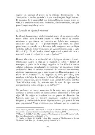79
sugiere sin alcanzar el punto de la máxima determinación – la
“antepalabra o palabra preñada” a la que se refería José Ángel Valente.
El universo de la creatividad está indisolublemente unido, como se
verá, a la aparición de una zona intermedia, un misterio fértil, un lugar
para el juego, acogedor y vacío.
a) La nada: un espacio de encuentro
La idea de la creación ex nihilo, formulada como tal, no aparece en los
textos judíos hasta la Edad Media; se filtra a través de autores
cristianos – que fueron los primeros en definir este concepto,
alrededor del siglo II – y posteriormente del Islam. El único
precedente encontrado en la literatura judía antigua es una ambigua
sentencia del Sefer Yetzirá (compuesto en algún momento entre el siglo
III y el VI): “Él [el Creador] formó algo actual a partir del caos y
convirtió lo que no es (eino) en lo que es (yeshmo).”185
Durante el medioevo se acuñó el término ‘ayin para referirse a la nada.
Maimónides aceptó la idea de la creación ex nihilo, y definió el
concepto a partir de la teología negativa de los filósofos árabes
Alfarabi y Avicena. La nada era lo no existente, y en ningún caso podía
atribuírsele a Dios tal atributo, puesto que “Su existencia es totalmente
distinta a cualquier cosa que podamos concebir: Dios existe, pero no a
través de la existencia”186
. La negación no sirve, por tanto, para
nombrar lo infinito. La teología de Maimónides fue recogida por los
místicos medievales, que la hicieron suya. Azriel de Gerona escribe:
“Los filósofos están de acuerdo con la tesis de que nuestra
comprensión se realiza sólo por la vía del ‘no’.”187
Sin embargo, un nuevo concepto de la nada, esta vez positivo,
comenzó a abrirse camino en ciertos círculos cabalísticos a partir del
siglo XI. Su origen se relaciona con un poema de Salomón Ibn
Gabirol, dado que los místicos medievales tomaban a menudo
imágenes y términos de la poesía hispano-hebrea, que gozaba de una
gran popularidad. Valga el ejemplo para subrayar que las relaciones
185 El libro de la formación: Sefer Yetzirah. A la luz de los cabalistas de Gerona, introducción,
traducción y notas de Myriam Eisenfeld, Barcelona, Obelisco, 1992.
186 Daniel C. MATT, “Ayin: The concept of Nothingness in Jewish Mysticism” en L.
Fine (ed.), Essential papers of Kabbalah, p. 73.
187 Citado en Daniel C. MATT, “Ayin: The concept of Nothingness in Jewish
Mysticism” en L. Fine (ed.), Essential papers of Kabbalah, p. 74.
 