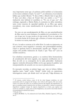 81
muy importante notar que a la primera sefirá también se la denomina
en los textos zoháricos Ehyeh, “yo seré”191
, en referencia a la revelación
bíblica que recibió Moisés: “Y dixo el Dio a Moseh: Seré el que Seré.
Y dixo: assí dirás a hijos de Ysrael: Seré me embió a vos.”192
La
traducción más habitual al castellano es “Yo soy el que soy”. Sin
embargo, siguiendo a Martin Buber, la sentencia no debe entenderse
tanto como muestra de opacidad (palabra de un Dios que quiere
esconderse), sino como manifestación de la presencia divina en el
mundo:
No creo en una autodesignación de Dios, en una autoclasificación
de Dios ante los seres humanos. La palabra de la revelación es: Yo
soy el que soy. Lo que revela es lo que revela. El ser es, nada más.
La eterna fuente de la fuerza sale a chorros, el eterno roce persiste,
la eterna voz suena, nada más.193
El ser y la nada se acercan en la sefirá Keter. La nada no representa, en
este contexto, mera negación o ausencia, sino potencialidad máxima.
Ehyeh es apertura hacia lo desconocido: aquello que “llegará a ser”
(según otra posible traducción de Ehyeh) o que “hace ser” (con un
sentido causativo).
Los cabalistas encontraron, gracias a su continua labor hermenéutica
de actualización del texto sagrado, una sugerente confluencia con el
libro de Job en su concepción de la nada primordial. Analizaron
algunos versículos del poema bíblico en los que aparece la palabra ‘ayin
interpretándolos de acuerdo con sus nuevos planteamientos.
Es necesario recordar, en primer lugar, que ‘ayin en hebreo bíblico
significa tanto “nada” como “dónde” (sobre todo en expresiones
interrogativas como: ¿de dónde eres?: me-‘ayin atá). Valga destacar, en
191 El sistema verbal hebreo, como el de las otras lenguas semíticas, no está
construido sobre la categoría del tiempo, sino sobre la del aspecto. De este modo,
Ehyeh es la forma del verbo ser en primera persona del singular del imperfectivo, lo
que en castellano puede traducirse por un futuro, un presente, o incluso un pretérito
imperfecto: cualquier tiempo de aspecto imperfectivo, es decir, que exprese una
acción no acabada (o, según otras teorías lingüísticas, una acción vista desde dentro,
con participación anímina del sujeto).
192 Éxodo 3:14.
193 Martin BUBER, Yo y Tú, traducción de Carlos Díaz, Madrid, Caparrós, 1993, pp.
96-97.
 