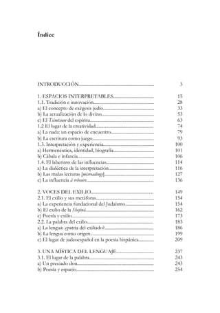 Índice
INTRODUCCIÓN................................................................. 3
1. ESPACIOS INTERPRETABLES................................... 15
1.1. Tradición e innovación.................................................... 28
a) El concepto de exégesis judío............................................ 33
b) La actualización de lo divino............................................. 53
c) El Tsimtsum del espíritu....................................................... 63
1.2 El lugar de la creatividad.................................................. 74
a) La nada: un espacio de encuentro..................................... 79
b) La escritura como juego..................................................... 93
1.3. Interpretación y experiencia............................................ 100
a) Hermenéutica, identidad, biografía................................... 101
b) Cábala e infancia.................................................................. 106
1.4. El laberinto de las influencias......................................... 114
a) La dialéctica de la interpretación....................................... 116
b) Las malas lecturas [misreadings]........................................... 127
c) La influencia à rebours.......................................................... 136
2. VOCES DEL EXILIO...................................................... 149
2.1. El exilio y sus metáforas.................................................. 154
a) La experiencia fundacional del Judaísmo......................... 154
b) El exilio de la Shejiná........................................................... 162
c) Poesía y exilio....................................................................... 173
2.2. La palabra del exilio......................................................... 183
a) La lengua: ¿patria del exiliado?.......................................... 186
b) La lengua como origen....................................................... 199
c) El lugar de judeoespañol en la poesía hispánica............. 209
3. UNA MÍSTICA DEL LENGUAJE................................ 237
3.1. El lugar de la palabra........................................................ 243
a) Un preciado don.................................................................. 243
b) Poesía y espacio................................................................... 254
 