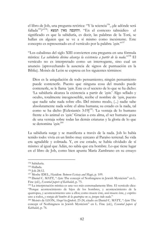 82
el libro de Job, una pregunta retórica: “Y la sciencia194
, ¿de adónde será
fallada195
?”196
: ‫תמצא‬ ‫מאי‬ ‫ה‬ ‫.והחכ‬ “En el contexto talmúdico el
significado es que la sabiduría, es decir, las palabras de la Torá, se
hallan en alguien que se ve a sí mismo como inexistente. Este
concepto es representado en el versículo por la palabra ‘ayin.”197
“Los cabalistas del siglo XIII convierten esta pregunta en una fórmula
mística: La sabiduría divina alcanza la existencia a partir de la nada.”198
El
versículo no es interpretado como un interrogante, sino cual un
anuncio (aprovechando la ausencia de signos de puntuación en la
Biblia). Moisés de León se expresa en los siguientes términos:
Dios es la aniquilación de todo pensamiento; ningún pensamiento
puede contenerle. Puesto que ninguna cosa del mundo puede
contenerle, se le llama ‘ayin. Este es el secreto de lo que se ha dicho:
‘La sabiduría alcanza la existencia a partir de ‘ayin.’ Algo sellado y
oculto, totalmente incognoscible, recibe el nombre de ‘ayin, puesto
que nadie sabe nada sobre ello. Del mismo modo, (...) nadie sabe
absolutamente nada sobre el alma humana; su estado es la nada, tal
como se ha dicho [Eclesiastés 3:19]199
: ‘La ventaja de lo humano
frente a lo animal es ‘ayin.’ Gracias a esta alma, el ser humano goza
de una ventaja sobre todas las demás criaturas y la gloria de lo que
se denomina ‘ayin.200
La sabiduría surge y se manifiesta a través de la nada. Job lo había
tenido todo: vivía en un limbo muy cercano al Paraíso terrenal. Su vida
era agradable y colmada. Y, en ese estado, se había olvidado de sí
mismo: al igual que Adán, no sabía que era hombre. Lo que tiene lugar
en el libro de Job, como bien apunta María Zambrano en su ensayo
194 Sabiduría.
195 Hallada.
196 Job 28:12.
197 Moshe IDEL, Hasidism. Between Ecstasy and Magic, p. 109.
198 Daniel C. MATT, “Ayin: The concept of Nothingness in Jewish Mysticism” en L.
Fine (ed.), Essential papers of Kabbalah, p. 75.
199 La interpretación mística es una vez más extremadamente libre. El versículo dice:
“Porque acontescimiento de hijos de los hombres, y acontescimiento de la
quatropea, y acontescimiento uno a ellos; como muere éste, assí muere éste, y esprito
uno a todos, y ventaja del hombre de la quatropea no es, porque todo nada.”
200 Moisés de LEÓN, Sheqel ha-Qodesh, 23-24, citado en Daniel C. MATT, “Ayin: The
concept of Nothingness in Jewish Mysticism” en L. Fine (ed.), Essential papers of
Kabbalah, p. 76.
 