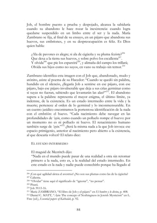 84
Job, el hombre puesto a prueba y despojado, alcanza la sabiduría
cuando su abandono le hace rozar la inexistencia: cuando logra
quedarse suspendido en un limbo entre el ser y la nada. María
Zambrano se fija, al final de su ensayo, en un pájaro que abandona sus
huevos, sus embriones, y en su despreocupación es feliz. Es Dios
quien habla:
¿Ala de pavones es alegre; si ala de cigüeña y su pluma feziste?206
Que dexa a la tierra sus huevos, y sobre polvo los escallenta207
.
Y olvida208
que pie los esparzirá209
, y alimaña del campo los trillará;
Olvida sus hijos como no suyos, en vano su trabajo sin temor.210
Zambrano identifica esta imagen con el Job que, abandonado, mudo y
atónito, asiste al poema de su Hacedor: “Cuando se quedó sin palabra,
hundido en el silencio, ¿llegaría Job a sentirse en ese pájaro, con ese
pájaro, bajo ese pájaro invulnerable que deja a sus crías germinar como
si suyas no fueran, sabiendo que levantarán las alas?”211
. El abandono
supera a la palabra: representa el mayor enigma, el último límite, ya
indemne, de la existencia. Es un estado intermedio entre la vida y la
muerte; pertenece al orden de lo germinal y lo inconmensurable. En
un cuento jasídico encontramos la portentosa identificación de la nada
con el embrión: el huevo. “Cada nacimiento debe navegar en las
profundidades de ‘ayin, como cuando un polluelo rompe el huevo: por
un momento no es ni polluelo ni huevo. El renacimiento humano
también surge de ‘ayin.”212
¿Será la misma nada a la que Job invoca: ese
espacio primigenio, anterior al nacimiento pero abierto a la existencia,
al que desearía volver? El relato dice:
EL ESTADO INTERMEDIO
El maguid de Mezritch dijo:
“Nada en el mundo puede pasar de una realidad a otra sin retornar
primero a la nada, esto es, a la realidad del estado intermedio. En
este estado es la nada y nadie puede concebirlo porque ha llegado al
206 ¡Con qué agilidad aletea el avestruz! ¿No son sus plumas como las de la cigüeña?
207 Calienta.
208 “Olvidar” tiene aquí el significado de “ignorar”, “no pensar”.
209 Pisará.
210 Job 39:13-16.
211 María ZAMBRANO, “El libro de Job y el pájaro” en El hombre y lo divino, p. 408.
212 Daniel C. MATT, “Ayin: The concept of Nothingness in Jewish Mysticism” en L.
Fine (ed.), Essential papers of Kabbalah, p. 92.
 