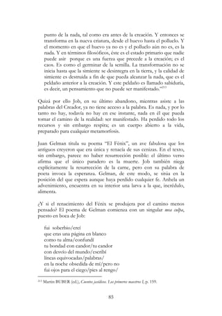 85
punto de la nada, tal como era antes de la creación. Y entonces se
transforma en la nueva criatura, desde el huevo hasta el polluelo. Y
el momento en que el huevo ya no es y el polluelo aún no es, es la
nada. Y en términos filosóficos, éste es el estado primario que nadie
puede asir porque es una fuerza que precede a la creación; es el
caos. Es como el germinar de la semilla. La transformación no se
inicia hasta que la simiente se desintegra en la tierra, y la calidad de
simiente es destruida a fin de que pueda alcanzar la nada, que es el
peldaño anterior a la creación. Y este peldaño es llamado sabiduría,
es decir, un pensamiento que no puede ser manifestado.”213
Quizá por ello Job, en su último abandono, mientras asiste a las
palabras del Creador, ya no tiene acceso a la palabra. Es nada, y por lo
tanto no hay, todavía no hay en ese instante, nada en él que pueda
tomar el camino de la realidad: ser manifestado. Ha perdido todo los
recursos y sin embargo respira; es un cuerpo abierto a la vida,
preparado para cualquier metamorfosis.
Juan Gelman titula su poema “El Fénix”, un ave fabulosa que los
antiguos creyeron que era única y renacía de sus cenizas. En el texto,
sin embargo, parece no haber resurrección posible: el último verso
afirma que el único paradero es la muerte. Job también niega
explícitamente la resurrección de la carne, pero con su palabra de
poeta invoca la esperanza. Gelman, de este modo, se sitúa en la
posición del que espera aunque haya perdido cualquier fe. Anhela un
advenimiento, encuentra en su interior una larva a la que, incrédulo,
alimenta.
¿Y si el renacimiento del Fénix se produjera por el camino menos
pensado? El poema de Gelman comienza con un singular mea culpa,
puesto en boca de Job:
fui soberbio/creí
que eras una página en blanco
como tu alma/confundí
tu bondad con candor/tu candor
con desvío del mundo/escribí
líneas equivocadas/palabras/
en la noche obsedida de mí/pero no
fui ojos para el ciego/pies al rengo/
213 Martin BUBER (ed.), Cuentos jasídicos. Los primeros maestros I, p. 159.
 
