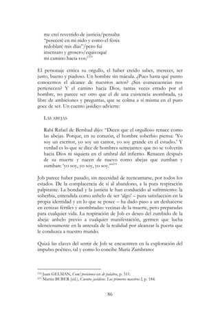 86
me creí revestido de justicia/pensaba
“pereceré en mi nido y como el fénix
redoblaré mis días”/pero fui
insensato y grosero/equivoqué
mi camino hacia vos/214
El personaje critica su orgullo, el haber creído saber, merecer, ser
justo, bueno y piadoso. Un hombre sin mácula. ¿Pues hasta qué punto
conocemos el alcance de nuestros actos? ¿Sus consecuencias nos
pertenecen? Y el camino hacia Dios, tantas veces errado por el
hombre, no parece ser otro que el de una existencia asombrada, ya
libre de ambiciones y preguntas, que se colma a sí misma en el puro
goce de ser. Un cuento jasídico advierte:
LAS ABEJAS
Rabí Rafael de Bershad dijo: “Dicen que el orgulloso renace como
las abejas. Porque, en su corazón, el hombre soberbio piensa: ‘Yo
soy un escritor, yo soy un cantor, yo soy grande en el estudio.’ Y
verdad es lo que se dice de hombres semejantes: que no se volverán
hacia Dios ni siquiera en el umbral del infierno. Renacen después
de su muerte y nacen de nuevo como abejas que zumban y
zumban: ‘yo soy, yo soy, yo soy.’”215
Job parece haber pasado, sin necesidad de reencarnarse, por todos los
estados. De la complacencia de sí al abandono, a la pura respiración
palpitante. La bondad y la justicia le han conducido al sufrimiento: la
soberbia, entendida como anhelo de ser ‘algo’ – pura satisfacción en la
propia identidad y en lo que se posee – ha dado paso a un deshacerse
en cenizas fértiles y asombradas: vecinas de la muerte, pero preparadas
para cualquier vida. La respiración de Job es deseo del zumbido de la
abeja: anhelo previo a cualquier manifestación, germen que lucha
silenciosamente en la antesala de la realidad por alcanzar la puerta que
le conduzca a nuestro mundo.
Quizá las claves del sentir de Job se encuentren en la exploración del
impulso poético, tal y como lo concibe María Zambrano:
214 Juan GELMAN, Com/posiciones en de palabra, p. 511.
215 Martin BUBER (ed.), Cuentos jasídicos. Los primeros maestros I, p. 184.
 