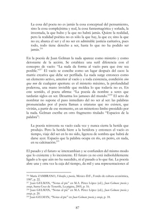 87
La cosa del poeta no es jamás la cosa conceptual del pensamiento,
sino la cosa complejísima y real, la cosa fantasmagórica y soñada, la
inventada, la que hubo y la que no habrá jamás. Quiere la realidad,
pero la realidad poética no es sólo la que hay, la que es; sino la que
no es; abarca el ser y el no ser en admirable justicia caritativa, pues
todo, todo tiene derecho a ser, hasta lo que no ha podido ser
jamás.216
En la poesía de Juan Gelman la nada aparece como misterio y como
detonante de la acción. Se establece una sutil diferencia con el
concepto de vacío: “La nada da forma al vacío para que éste sea
posible.”217
El vacío se concibe como un lugar después del caos: la
matriz creativa que debe ser perfilada. La nada surge entonces como
un elemento activo, anterior al vacío y a toda existencia, condición sine
qua non de cualquier apertura: es el misterio máximo, la profundidad
poderosa, una mano invisible que moldea lo que todavía no es. En
este sentido, el poeta afirma: “La poesía da nombre a seres que
tardarán siglos en ser. Desarma los jamases del mundo.”218
El acto de
nombrar no supone el paso inmediato del no ser al ser: las palabras
pronunciadas por el poeta llaman a criaturas que no existen, que
vivirán, a partir de ese momento, en un misterioso limbo presidido por
la nada. Gelman escribe en otro fragmento titulado “Espacios de la
palabra”:
La poesía reinventa su vacío cada vez y nunca cierra la herida que
produjo. Pero la herida hiere a la heridora y entonces el vacío es
tiempo, viaje del ser en lo no sido, ligereza de sombra que habrá de
darse ayer. Espacio que la palabra ocupa en río, en perro, en nada,
en su calcinación.219
El pasado y el futuro se intercambian y se confunden del mismo modo
que lo existente y lo inexistente. El futuro ya no está indisolublemente
ligado a lo que aún no ha sucedido, ni el pasado a lo que fue. La poesía
abre una y otra vez la caja del tiempo, da mil y una representaciones al
216 María ZAMBRANO, Filosofía y poesía, México D.F., Fondo de cultura económica,
1987, p. 22.
217 Juan GELMAN, “Notas al pie” en M.A. Pérez López (ed.), Juan Gelman: poesía y
coraje, Santa Cruz de Tenerife, La página, 2005, p. 16.
218 Juan GELMAN, “Notas al pie” en M.A. Pérez López (ed.), Juan Gelman: poesía y
coraje, p. 20.
219 Juan GELMAN, “Notas al pie” en Juan Gelman: poesía y coraje, p. 18.
 