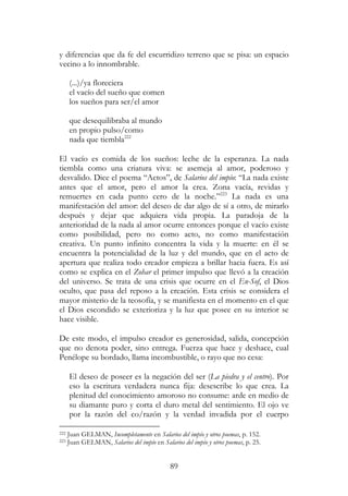 89
y diferencias que da fe del escurridizo terreno que se pisa: un espacio
vecino a lo innombrable.
(...)/ya floreciera
el vacío del sueño que comen
los sueños para ser/el amor
que desequilibraba al mundo
en propio pulso/como
nada que tiembla222
El vacío es comida de los sueños: leche de la esperanza. La nada
tiembla como una criatura viva: se asemeja al amor, poderoso y
desvalido. Dice el poema “Actos”, de Salarios del impío: “La nada existe
antes que el amor, pero el amor la crea. Zona vacía, revidas y
remuertes en cada punto cero de la noche.”223
La nada es una
manifestación del amor: del deseo de dar algo de sí a otro, de mirarlo
después y dejar que adquiera vida propia. La paradoja de la
anterioridad de la nada al amor ocurre entonces porque el vacío existe
como posibilidad, pero no como acto, no como manifestación
creativa. Un punto infinito concentra la vida y la muerte: en él se
encuentra la potencialidad de la luz y del mundo, que en el acto de
apertura que realiza todo creador empieza a brillar hacia fuera. Es así
como se explica en el Zohar el primer impulso que llevó a la creación
del universo. Se trata de una crisis que ocurre en el En-Sof, el Dios
oculto, que pasa del reposo a la creación. Esta crisis se considera el
mayor misterio de la teosofía, y se manifiesta en el momento en el que
el Dios escondido se exterioriza y la luz que posee en su interior se
hace visible.
De este modo, el impulso creador es generosidad, salida, concepción
que no denota poder, sino entrega. Fuerza que hace y deshace, cual
Penélope su bordado, llama incombustible, o rayo que no cesa:
El deseo de poseer es la negación del ser (La piedra y el centro). Por
eso la escritura verdadera nunca fija: desescribe lo que crea. La
plenitud del conocimiento amoroso no consume: arde en medio de
su diamante puro y corta el duro metal del sentimiento. El ojo ve
por la razón del co/razón y la verdad invadida por el cuerpo
222 Juan GELMAN, Incompletamente en Salarios del impío y otros poemas, p. 152.
223 Juan GELMAN, Salarios del impío en Salarios del impío y otros poemas, p. 25.
 