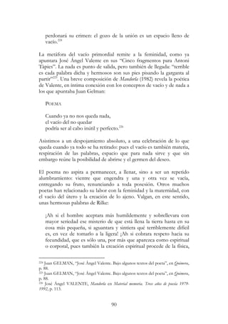 90
perdonará su crimen: el gozo de la unión es un espacio lleno de
vacío.224
La metáfora del vacío primordial remite a la feminidad, como ya
apuntara José Ángel Valente en sus “Cinco fragmentos para Antoni
Tàpies”. La nada es punto de salida, pero también de llegada: “terrible
es cada palabra dicha y hermosos son sus pies pisando la garganta al
partir”225
. Una breve composición de Mandorla (1982) revela la poética
de Valente, en íntima conexión con los conceptos de vacío y de nada a
los que apuntaba Juan Gelman:
POEMA
Cuando ya no nos queda nada,
el vacío del no quedar
podría ser al cabo inútil y perfecto.226
Asistimos a un despojamiento absoluto, a una celebración de lo que
queda cuando ya todo se ha retirado: pues el vacío es también materia,
respiración de las palabras, espacio que para nada sirve y que sin
embargo reúne la posibilidad de abrirse y el germen del deseo.
El poema no aspira a permanecer, a llenar, sino a ser un repetido
alumbramiento: vientre que engendra y una y otra vez se vacía,
entregando su fruto, renunciando a toda posesión. Otros muchos
poetas han relacionado su labor con la feminidad y la maternidad, con
el vacío del útero y la creación de lo ajeno. Valgan, en este sentido,
unas hermosas palabras de Rilke:
¡Ah si el hombre aceptara más humildemente y sobrellevara con
mayor seriedad ese misterio de que está llena la tierra hasta en su
cosa más pequeña, si aguantara y sintiera qué terriblemente difícil
es, en vez de tomarlo a la ligera! ¡Ah si cobrara respeto hacia su
fecundidad, que es sólo una, por más que aparezca como espiritual
o corporal, pues también la creación espiritual procede de la física,
224 Juan GELMAN, “José Ángel Valente. Bajo algunos textos del poeta”, en Quimera,
p. 88.
225 Juan GELMAN, “José Ángel Valente. Bajo algunos textos del poeta”, en Quimera,
p. 88.
226 José Ángel VALENTE, Mandorla en Material memoria. Trece años de poesía 1979-
1992, p. 113.
 