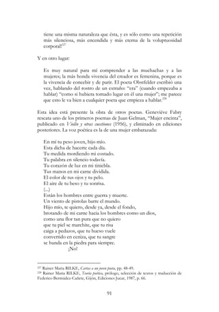 91
tiene una misma naturaleza que ésta, y es sólo como una repetición
más silenciosa, más encendida y más eterna de la voluptuosidad
corporal!227
Y en otro lugar:
Es muy natural para mí comprender a las muchachas y a las
mujeres; la más honda vivencia del creador es femenina, porque es
la vivencia de concebir y de parir. El poeta Obstfelder escribió una
vez, hablando del rostro de un extraño: “era” (cuando empezaba a
hablar) “como si hubiera tomado lugar en él una mujer”; me parece
que esto le va bien a cualquier poeta que empieza a hablar.228
Esta idea está presente la obra de otros poetas. Geneviève Fabry
rescata uno de los primeros poemas de Juan Gelman, “Mujer encinta”,
publicado en Violín y otras cuestiones (1956), y eliminado en ediciones
posteriores. La voz poética es la de una mujer embarazada:
En mí tu peso joven, hijo mío.
Esta dicha de hacerte cada día.
Tu medida mordiendo mi costado.
Tu palabra en silencio todavía.
Tu corazón de luz en mi tiniebla.
Tus manos en mi carne dividida.
El color de tus ojos y tu pelo.
El aire de tu beso y tu sonrisa.
(...)
Están los hombres entre guerra y muerte.
Un viento de pistolas barre el mundo.
Hijo mío, te quiero, desde ya, desde el fondo,
brotando de mi carne hacia los hombres como un dios,
como una flor tan pura que no quiero
que tu piel se marchite, que tu risa
caiga a pedazos, que tu hueso vuele
convertido en ceniza, que tu sangre
se hunda en la piedra para siempre.
¡No!
227 Rainer Maria RILKE, Cartas a un joven poeta, pp. 48-49.
228 Rainer Maria RILKE, Teoría poética, prólogo, selección de textos y traducción de
Federico Bermúdez-Cañete, Gijón, Ediciones Jucar, 1987, p. 66.
 