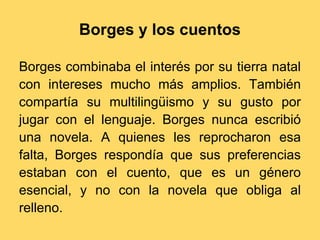 Borges y los cuentos

Borges combinaba el interés por su tierra natal
con intereses mucho más amplios. También
compartía su multilingüismo y su gusto por
jugar con el lenguaje. Borges nunca escribió
una novela. A quienes les reprocharon esa
falta, Borges respondía que sus preferencias
estaban con el cuento, que es un género
esencial, y no con la novela que obliga al
relleno.
 