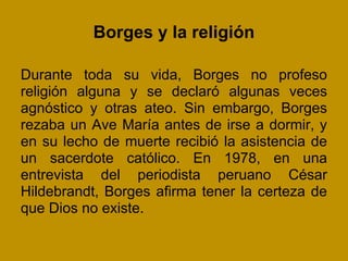 Borges y la religión

Durante toda su vida, Borges no profeso
religión alguna y se declaró algunas veces
agnóstico y otras ateo. Sin embargo, Borges
rezaba un Ave María antes de irse a dormir, y
en su lecho de muerte recibió la asistencia de
un sacerdote católico. En 1978, en una
entrevista del periodista peruano César
Hildebrandt, Borges afirma tener la certeza de
que Dios no existe.
 