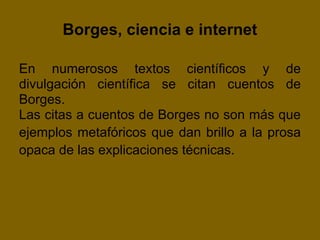 Borges, ciencia e internet

En numerosos textos científicos y de
divulgación científica se citan cuentos de
Borges.
Las citas a cuentos de Borges no son más que
ejemplos metafóricos que dan brillo a la prosa
opaca de las explicaciones técnicas.
 