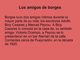 Los amigos de borges

Borges tuvo dos amigos íntimos durante la
mayor parte de su vida: los escritores Adolfo
Bioy Casares y Manuel Peyrou. A Bioy
Casares lo conoció en la casa de, su también
amiga, Victoria Ocampo, a Peyrou se lo
presentaron en un bar Alemán de la calle
Corrientes cerca de Pueyrredón, en la década
de 1920.
 