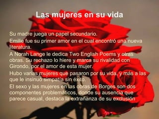 Las mujeres en su vida

Su madre juega un papel secundario.
Emilie fue su primer amor en el cual encontró una nueva
literatura.
A Norah Lange le dedica Two English Poems y otras
obras. Su rechazo lo hiere y marca su rivalidad con
Girondo, por el amor de esta mujer.
Hubo varias mujeres que pasaron por su vida, y más a las
que le insinuó simpatía sin éxito.
El sexo y las mujeres en las obras de Borges son dos
componentes problemáticos, donde su ausencia que
parece casual, destaca la extrañanza de su exclusión.
 