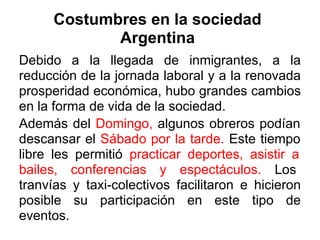 Costumbres en la sociedad
             Argentina
Debido a la llegada de inmigrantes, a la
reducción de la jornada laboral y a la renovada
prosperidad económica, hubo grandes cambios
en la forma de vida de la sociedad.
Además del Domingo, algunos obreros podían
descansar el Sábado por la tarde. Este tiempo
libre les permitió practicar deportes, asistir a
bailes, conferencias y espectáculos. Los
tranvías y taxi-colectivos facilitaron e hicieron
posible su participación en este tipo de
eventos.
 