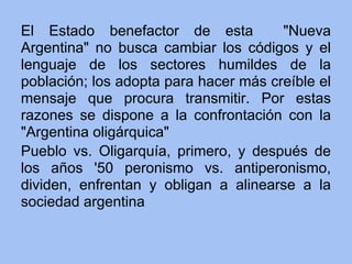 El Estado benefactor de esta           "Nueva
Argentina" no busca cambiar los códigos y el
lenguaje de los sectores humildes de la
población; los adopta para hacer más creíble el
mensaje que procura transmitir. Por estas
razones se dispone a la confrontación con la
"Argentina oligárquica"
Pueblo vs. Oligarquía, primero, y después de
los años '50 peronismo vs. antiperonismo,
dividen, enfrentan y obligan a alinearse a la
sociedad argentina
 