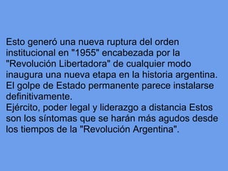 Esto generó una nueva ruptura del orden
institucional en "1955" encabezada por la
"Revolución Libertadora" de cualquier modo
inaugura una nueva etapa en la historia argentina.
El golpe de Estado permanente parece instalarse
definitivamente.
Ejército, poder legal y liderazgo a distancia Estos
son los síntomas que se harán más agudos desde
los tiempos de la "Revolución Argentina".
 