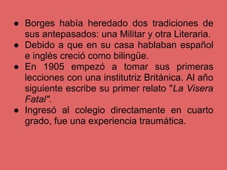 ● Borges había heredado dos tradiciones de
  sus antepasados: una Militar y otra Literaria.
● Debido a que en su casa hablaban español
  e inglés creció como bilingüe.
● En 1905 empezó a tomar sus primeras
  lecciones con una institutriz Británica. Al año
  siguiente escribe su primer relato "La Visera
  Fatal".
● Ingresó al colegio directamente en cuarto
  grado, fue una experiencia traumática.
 