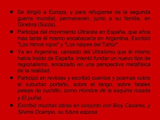 ● Se dirigió a Europa, y para refugiarse de la segunda
    guerra mundial, permanecen, junto a su familia, en
    Ginebra (Suiza).
●   Participa del movimiento Ultraísta en España, que años
    más tarde él mismo encabezaría en Argentina. Escribió
    "Los ritmos rojos" y "Los naipes del Tahúr".
●   Ya en Argentina, cansado del Ultraísmo que él mismo
    había traído de España, intentó fundar un nuevo tipo de
    regionalismo, enraizado en una perspectiva metafísica
    de la realidad.
●   Participó en revistas y escribió cuentos y poemas sobre
    el suburbio porteño, sobre el tango, sobre fatales
    peleas de cuchillo, como Hombre de la esquina rosada
    y El puñal.
●   Escribió muchas obras en conjunto con Bioy Casares, y
    Silvina Ocampo, su futura esposa
 