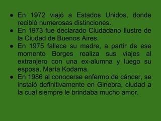 ● En 1972 viajó a Estados Unidos, donde
  recibió numerosas distinciones.
● En 1973 fue declarado Ciudadano Ilustre de
  la Ciudad de Buenos Aires.
● En 1975 fallece su madre, a partir de ese
  momento Borges realiza sus viajes al
  extranjero con una ex-alumna y luego su
  esposa, María Kodama.
● En 1986 al conocerse enfermo de cáncer, se
  instaló definitivamente en Ginebra, ciudad a
  la cual siempre le brindaba mucho amor.
 