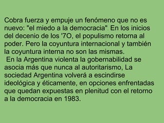 Cobra fuerza y empuje un fenómeno que no es
nuevo: "el miedo a la democracia". En los inicios
del decenio de los '7O, el populismo retorna al
poder. Pero la coyuntura internacional y también
la coyuntura interna no son las mismas.
 En la Argentina violenta la gobernabilidad se
asocia más que nunca al autoritarismo, La
sociedad Argentina volverá a escindirse
ideológica y éticamente, en opciones enfrentadas
que quedan expuestas en plenitud con el retorno
a la democracia en 1983.
 