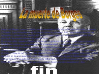 La muerte de Borges Jorge Luis Borges, como es sabido, murió asesinado en Madrid el día antes de recibir el premio Cervantes. Las circunstancias de su muerte jamás se aclararon. Este relato intenta desvelar las incógnitas y esclarecer los detalles del hecho. Cuanto sigue no es más que una relación fiel y precisa de los acontecimientos de aquella fecha. El escritor había viajado a España invitado por el gobierno. Se le alojó en un céntrico hotel de Madrid, así como a sus acompañantes. Su avanzada edad, y sobre todo, su deficiente visión (estaba casi ciego por aquel entonces), le imposibilitaban moverse con libertad, y sus desplazamientos fueron escasos, previstos y limitados. Superado el cansancio de las once horas de vuelo y repuesto del "jet-lag" con algunas horas de sueño, concedió algunas entrevistas en hall del hotel, en las que manifestó, entre otras cosas, su impresión de que le habían concedido el premio para compensarlo del desaire que le había hecho la Academia sueca al no otorgarle el Nóbel de Literatura. "Yo opino que estos premios tienen una raíz escandinava", dijo. fin 