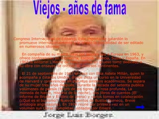 Congreso Internacional de Editores. Este importante galardón lo promueve internacionalmente y le ofrece la posibilidad de ser editado en numerosos idiomas.   En compañía de su madre viaja por tercera vez a Europa en 1963, y ofrece conferencias en Inglaterra, Escocia, Francia, Suiza y España. En 1964 la editorial L'Herne de París publica un grueso tomo dedicado a su obra con ensayos de críticos de diversos continentes.   El 21 de septiembre de 1967 se casa con Elsa Astete Millán, quien lo acompaña a Estados Unidos, donde dicta un curso en la Universidad de Harvard y conferencias en distintos ámbitos académicos. Se separa de su mujer tres años después. Durante la década del setenta publica volúmenes de poesía (El oro de los tigres, La rosa profunda, La moneda de hierro, Historia de la noche), dos libros de cuentos (El informe de Brodie y El libro de arena) y varios tomos en colaboración (¿Qué es el budismo?, Nuevos cuentos de Bustos Domecq, Breve antología anglosajona). En 1974 reúne por primera vez en un volumen sus Obras Completas, editadas por Emecé. Viejos - años de fama      