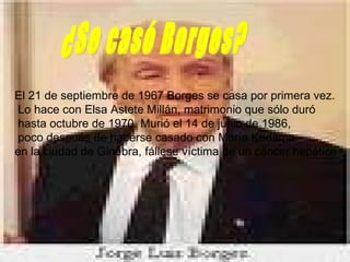 El 21 de septiembre de 1967 Borges se casa por primera vez. Lo hace con Elsa Astete Millán, matrimonio que sólo duró hasta octubre de 1970. Murió el 14 de junio de 1986, poco después de haberse casado con María Kodama  en la ciudad de Ginebra, fállese víctima de un cáncer hepático   ¿Se casó Borges? 