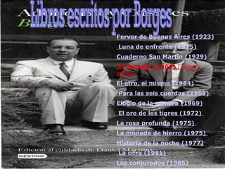 Fervor de Buenos Aires (1923)   Luna de enfrente (1925)  Cuaderno San Martín (1929)   El hacedor (1960)  (verso y prosa)  El otro, el mismo (1964)   Para las seis cuerdas (1965)  Elogio de la sombra (1969)   El oro de los tigres (1972)  La rosa profunda (1975)  La moneda de hierro (1975)  Historia de la noche (1977)   La cifra (1981)  Los conjurados (1985) Libros escritos por Borges 