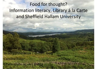 Food for thought? 
   Information literacy, Library á la Carte 
       and Sheffield Hallam University




Matthew Borg
m.borg@shu.ac.uk | @matt_borg
Caroline Fixter
c.fixter@shu.ac.uk | @cf1x
 