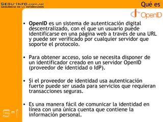 <ul><li>OpenID  es un sistema de autenticación digital descentralizado, con el que un usuario puede identificarse en una p...