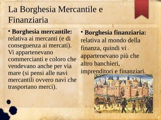 La Borghesia Mercantile e
Finanziaria
●
Borghesia mercantile:
relativa ai mercanti (e di
conseguenza ai mercati).
Vi appartenevano
commercianti e coloro che
vendevano anche per via
mare (si pensi alle navi
mercantili ovvero navi che
trasportano merci).
●
Borghesia finanziaria:
relativa al mondo della
finanza, quindi vi
appartenevano più che
altro banchieri,
imprenditori e finanziari.
 