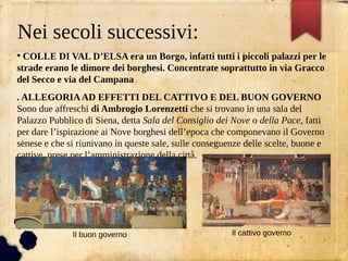 Nei secoli successivi:
●
COLLE DI VAL D’ELSA era un Borgo, infatti tutti i piccoli palazzi per le
strade erano le dimore dei borghesi. Concentrate soprattutto in via Gracco
del Secco e via del Campana
. ALLEGORIAAD EFFETTI DEL CATTIVO E DEL BUON GOVERNO
Sono due affreschi di Ambrogio Lorenzetti che si trovano in una sala del
Palazzo Pubblico di Siena, detta Sala del Consiglio dei Nove o della Pace, fatti
per dare l’ispirazione ai Nove borghesi dell’epoca che componevano il Governo
senese e che si riunivano in queste sale, sulle conseguenze delle scelte, buone e
cattive, prese per l’amministrazione della città.
 
●
●
●
Il buon governo Il cattivo governo
 