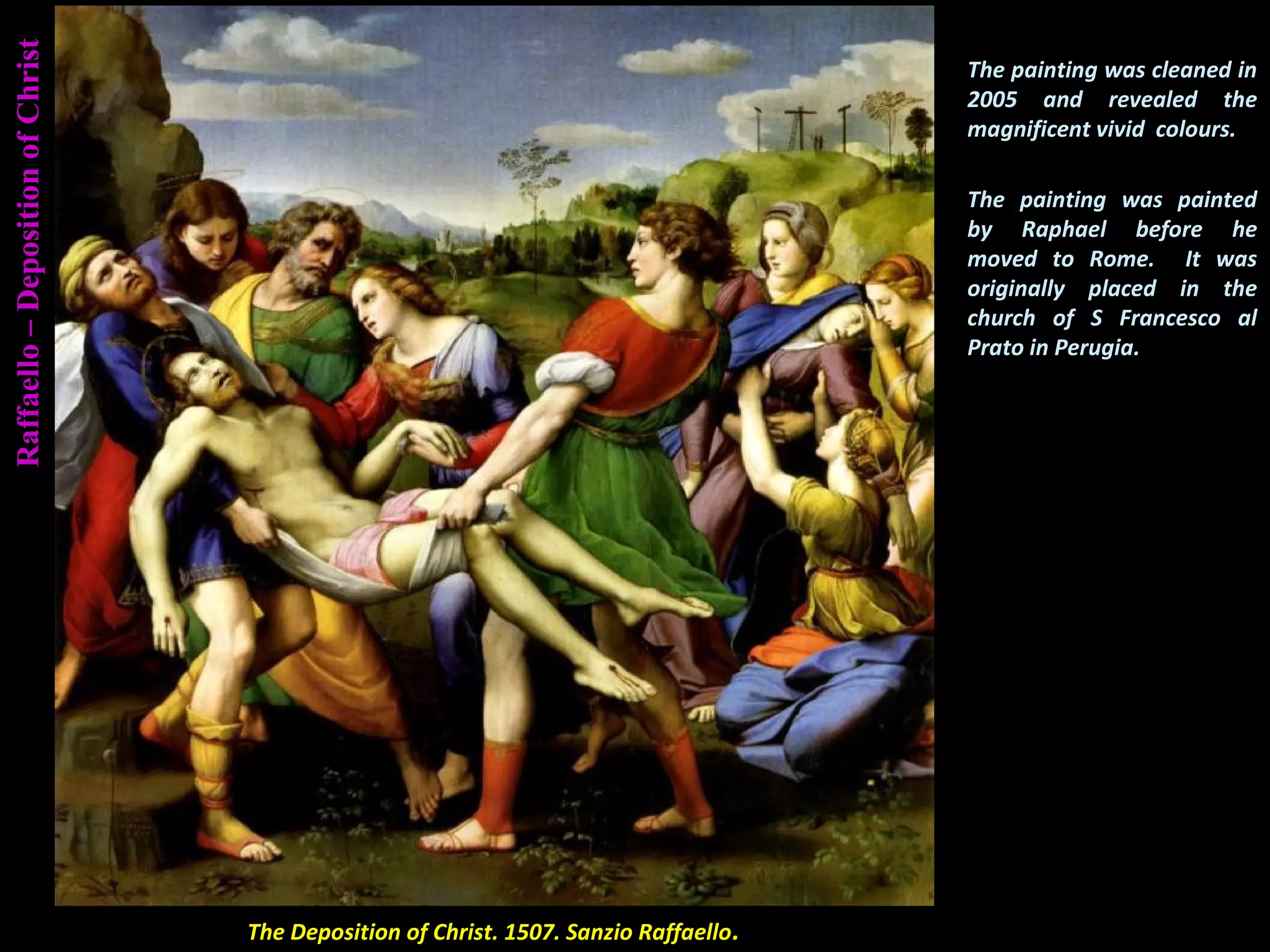 Raffaello–DepositionofChrist
The Deposition of Christ. 1507. Sanzio Raffaello.
The painting was cleaned in
2005 and revealed the
magnificent vivid colours.
The painting was painted
by Raphael before he
moved to Rome. It was
originally placed in the
church of S Francesco al
Prato in Perugia.
 