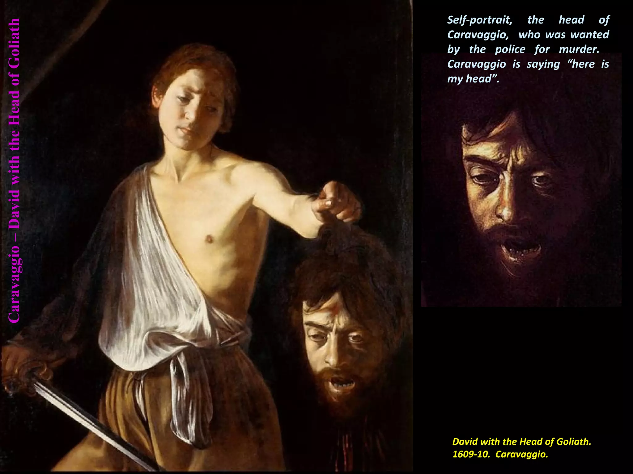 Caravaggio–DavidwiththeHeadofGoliath
David with the Head of Goliath.
1609-10. Caravaggio.
Self-portrait, the head of
Caravaggio, who was wanted
by the police for murder.
Caravaggio is saying “here is
my head”.
 