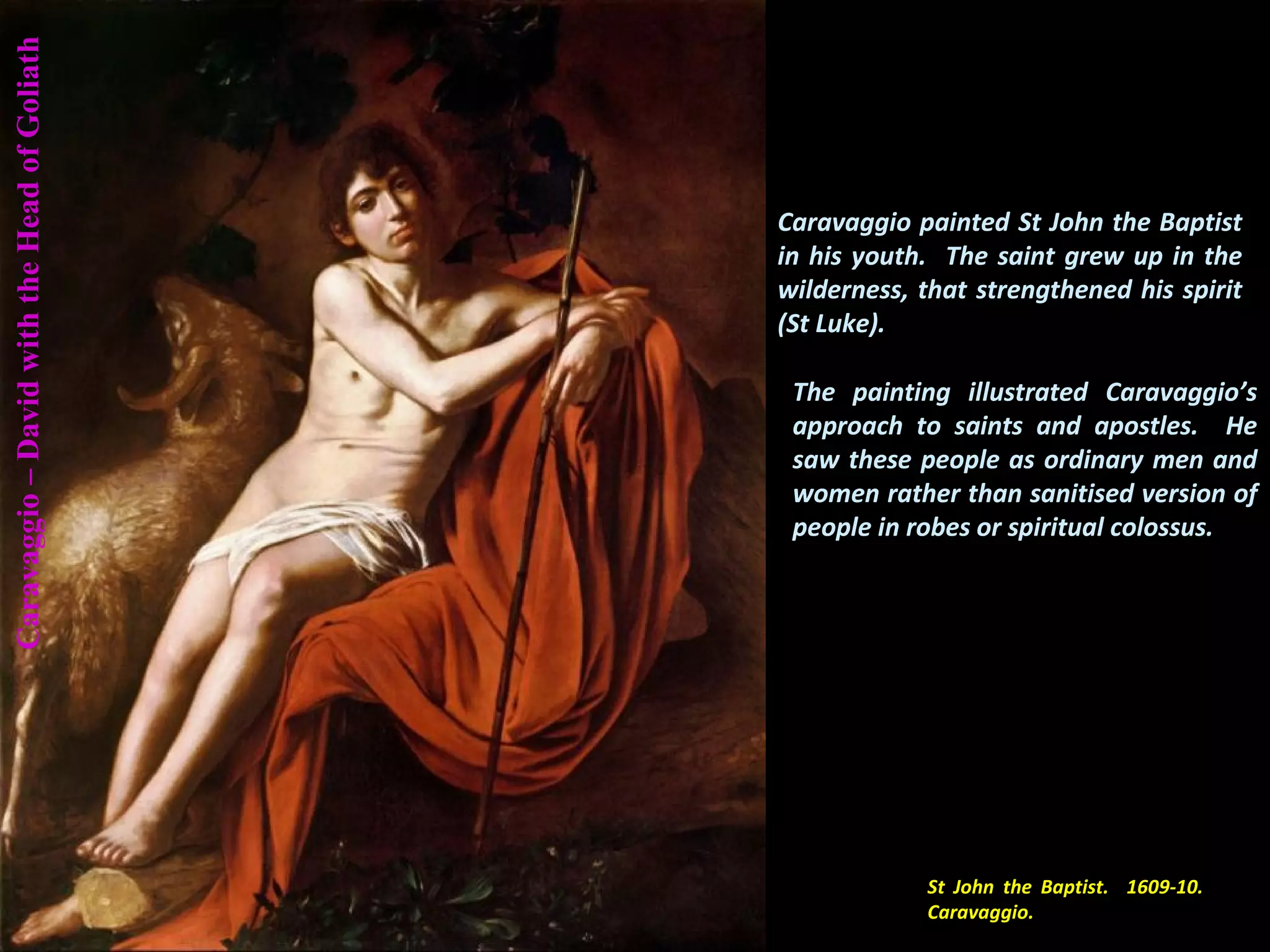 St John the Baptist. 1609-10.
Caravaggio.
Caravaggio–DavidwiththeHeadofGoliath
Caravaggio painted St John the Baptist
in his youth. The saint grew up in the
wilderness, that strengthened his spirit
(St Luke).
The painting illustrated Caravaggio’s
approach to saints and apostles. He
saw these people as ordinary men and
women rather than sanitised version of
people in robes or spiritual colossus.
 