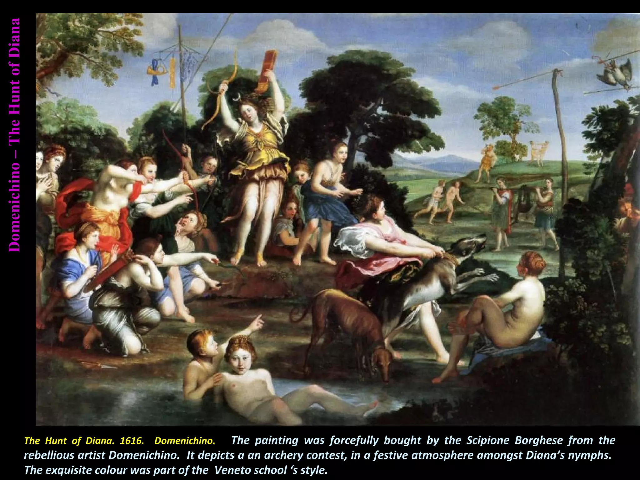 Domenichino–TheHuntofDiana
The Hunt of Diana. 1616. Domenichino. The painting was forcefully bought by the Scipione Borghese from the
rebellious artist Domenichino. It depicts a an archery contest, in a festive atmosphere amongst Diana’s nymphs.
The exquisite colour was part of the Veneto school ‘s style.
 