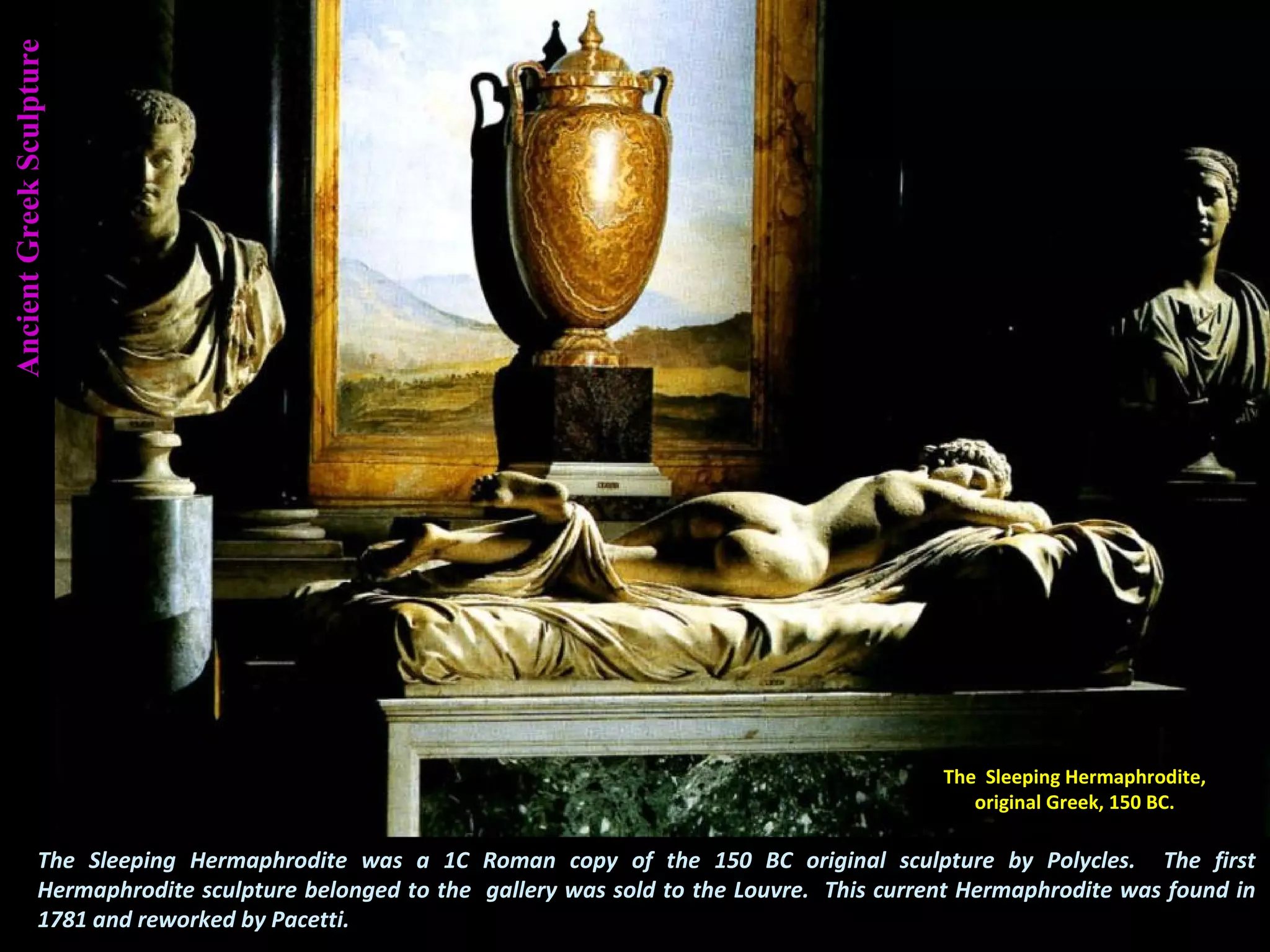 AncientGreekSculpture
The Sleeping Hermaphrodite was a 1C Roman copy of the 150 BC original sculpture by Polycles. The first
Hermaphrodite sculpture belonged to the gallery was sold to the Louvre. This current Hermaphrodite was found in
1781 and reworked by Pacetti.
The Sleeping Hermaphrodite,
original Greek, 150 BC.
 