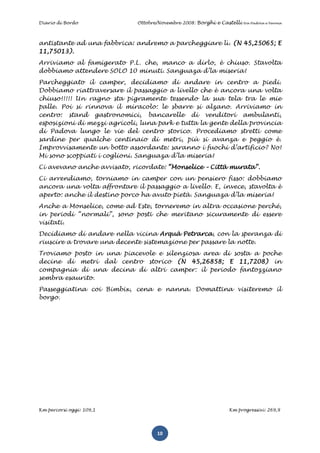 Diario di Bordo              Ottobre/Novembre 2008: Borghi e Castelli   tra Padova e Verona




antistante ad una fabbrica: andremo a parcheggiare lì. (N 45,25065; E
11,75013).
Arriviamo al famigerato P.L. che, manco a dirlo, è chiuso. Stavolta
dobbiamo attendere SOLO 10 minuti. Sanguaza d’la miseria!
Parcheggiato il camper, decidiamo di andare in centro a piedi.
Dobbiamo riattraversare il passaggio a livello che è ancora una volta
chiuso!!!!! Un ragno sta pigramente tessendo la sua tela tra le mie
palle. Poi si rinnova il miracolo: le sbarre si alzano. Arriviamo in
centro: stand gastronomici, bancarelle di venditori ambulanti,
esposizioni di mezzi agricoli, luna park e tutta la gente della provincia
di Padova lungo le vie del centro storico. Procediamo stretti come
sardine per qualche centinaio di metri, più si avanza e peggio è.
Improvvisamente un botto assordante: saranno i fuochi d’artificio? No!
Mi sono scoppiati i coglioni. Sanguaza d’la miseria!
Ci avevano anche avvisato, ricordate: “Monselice – Città murata”.
Ci arrendiamo, torniamo in camper con un pensiero fisso: dobbiamo
ancora una volta affrontare il passaggio a livello. E, invece, stavolta è
aperto: anche il destino porco ha avuto pietà. Sanguaza d’la miseria!
Anche a Monselice, come ad Este, torneremo in altra occasione perché,
in periodi “normali”, sono posti che meritano sicuramente di essere
visitati.
Decidiamo di andare nella vicina Arquà Petrarca, con la speranza di
riuscire a trovare una decente sistemazione per passare la notte.
Troviamo posto in una piacevole e silenziosa area di sosta a poche
decine di metri dal centro storico (N 45,26858; E 11,7208) in
compagnia di una decina di altri camper: il periodo fantozziano
sembra esaurito.
Passeggiatina coi Bimbix, cena e nanna. Domattina visiteremo il
borgo.




Km percorsi oggi: 109,1                                         Km progressivi: 269,9




                                    10
 