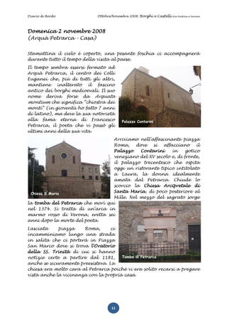 Diario di Bordo              Ottobre/Novembre 2008: Borghi e Castelli   tra Padova e Verona




Domenica 2 novembre 2008
(Arquà Petrarca - Casa)


Stamattina il cielo è coperto, una pesante foschia ci accompagnerà
durante tutto il tempo della visita al paese.
Il tempo sembra essersi fermato ad
Arquà Petrarca, il centro dei Colli
Euganei che, più di tutti gli altri,
mantiene inalterato il fascino
antico dei borghi medioevali. Il suo
nome deriva forse da Arquata
montium che significa “chiostra dei
monti” (in gioventù ho fatto 7 anni
di latino), ma deve la sua notorietà
alla fama eterna di Francesco             Palazzo Contarini
Petrarca, il poeta che vi passò gli
ultimi anni della sua vita.
                                  Arriviamo nell’affascinante piazza
                                  Roma,    dove   si  affacciano      il
                                  Palazzo    Contarini    in     gotico
                                  veneziano del XV secolo e, di fronte,
                                  il palazzo trecentesco che ospita
                                  oggi un ristorante tipico intitolato
                                  a Laura, la donna idealmente
                                  amata dal Petrarca. Chiude lo
                                  scorcio la Chiesa Arcipretale di
 Chiesa S.Maria
                                  Santa Maria, di poco posteriore al
                                  Mille. Nel mezzo del sagrato sorge
la tomba del Petrarca che morì qui
nel 1374. Si tratta di un’arca in
marmo rosso di Verona, eretta sei
anni dopo la morte del poeta.
Lasciata     piazza    Roma,       ci
incamminiamo lungo una strada
in salita che ci porterà in Piazza
San Marco dove si trova l’Oratorio
della SS. Trinità di cui si hanno
notizie certe a partire dal 1181,      Tomba di Petrarca
anche se sicuramente preesisteva. La
chiesa era molto cara al Petrarca poiché vi era solito recarsi a pregare
vista anche la vicinanza con la propria casa.




                                    11
 