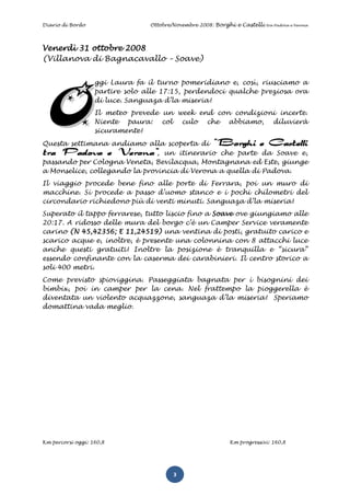 Diario di Bordo                  Ottobre/Novembre 2008: Borghi e Castelli   tra Padova e Verona




Venerdì 31 ottobre 2008
(Villanova di Bagnacavallo – Soave)


                   ggi Laura fa il turno pomeridiano e, così, riusciamo a
                   partire solo alle 17:15, perdendoci qualche preziosa ora
                   di luce. Sanguaza d’la miseria!
                   Il meteo prevede un week end con condizioni incerte.
                   Niente paura: col culo che abbiamo, diluvierà
                   sicuramente!
Questa settimana andiamo alla scoperta di “Borghi e Castelli
tra Padova e Verona”, un itinerario che parte da Soave e,
passando per Cologna Veneta, Bevilacqua, Montagnana ed Este, giunge
a Monselice, collegando la provincia di Verona a quella di Padova.
Il viaggio procede bene fino alle porte di Ferrara, poi un muro di
macchine. Si procede a passo d’uomo stanco e i pochi chilometri del
circondario richiedono più di venti minuti. Sanguaza d’la miseria!
Superato il tappo ferrarese, tutto liscio fino a Soave ove giungiamo alle
20:17. A ridosso delle mura del borgo c’è un Camper Service veramente
carino (N 45,42356; E 11,24519) una ventina di posti, gratuito carico e
scarico acque e, inoltre, è presente una colonnina con 8 attacchi luce
anche questi gratuiti! Inoltre la posizione è tranquilla e “sicura”
essendo confinante con la caserma dei carabinieri. Il centro storico a
soli 400 metri.
Come previsto spioviggina. Passeggiata bagnata per i bisognini dei
bimbix, poi in camper per la cena. Nel frattempo la pioggerella è
diventata un violento acquazzone, sanguaza d’la miseria! Speriamo
domattina vada meglio.




Km percorsi oggi: 160,8                                     Km progressivi: 160,8




                                         3
 