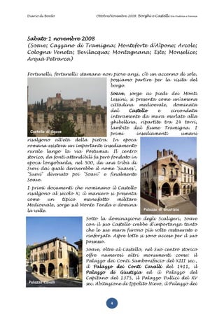 Diario di Bordo               Ottobre/Novembre 2008: Borghi e Castelli   tra Padova e Verona




Sabato 1 novembre 2008
(Soave; Cazzano di Tramigna; Monteforte d’Alpone; Arcole;
Cologna Veneta; Bevilacqua; Montagnana; Este; Monselice;
Arquà Petrarca)


Fortunelli, fortunelli: stamane non piove anzi, c’è un accenno di sole,
                                   possiamo partire per la visita del
                                   borgo.
                                     Soave, sorge ai piedi dei Monti
                                     Lessini, si presenta come un'amena
                                     cittadina medioevale, dominata
                                     dal      Castello    e   circondata
                                     interamente da mura merlate alla
                                     ghibellina, ripartite tra 24 torri,
                                     lambite dal fiume Tramigna. I
 Castello di Soave
                                     primi       insediamenti      umani
risalgono all'età della pietra. In epoca
romana esisteva un importante insediamento
rurale lungo la via Postumia. Il centro
storico, da fonti attendibili fu però fondato in
epoca longobarda, nel 500, da una tribù di
Svevi dai quali deriverebbe il nome "Suaves",
"Suevi" divenuto poi "Soavi" e finalmente
Soave.
I primi documenti che nominano il Castello
risalgono al secolo X; il maniero si presenta
come      un  tipico    manufatto    militare
Medioevale, sorge sul Monte Tenda e domina
la valle.                                               Palazzo di Giustizia

                         Sotto la dominazione degli Scaligeri, Soave
                         con il suo Castello crebbe d'importanza tanto
                         che le sue mura furono più volte restaurate e
                         rinforzate. Aspre lotte si sono accese per il suo
                         possesso.
                         Soave, oltre al Castello, nel Suo centro storico
                         offre numerosi altri monumenti come: il
                         Palazzo dei Conti Sambonifacio del XIII sec.,
                         il Palazzo dei Conti Cavalli del 1411, il
                         Palazzo di Giustizia ed il Palazzo del
                         Capitano del 1375, il Palazzo Pullici del XV
 Palazzo Cavalli         sec. Abitazione di Ippolito Nievo, il Palazzo dei



                                      4
 