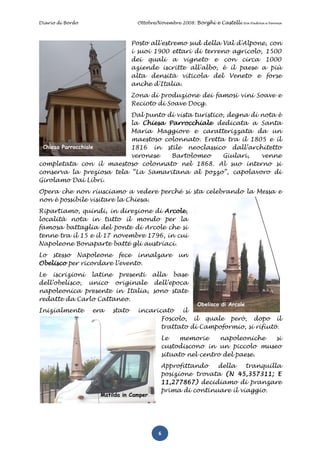 Diario di Bordo                  Ottobre/Novembre 2008: Borghi e Castelli   tra Padova e Verona




                                Posto all'estremo sud della Val d'Alpone, con
                                i suoi 1900 ettari di terreno agricolo, 1500
                                dei quali a vigneto e con circa 1000
                                aziende iscritte all'albo, è il paese a più
                                alta densità viticola del Veneto e forse
                                anche d'Italia.
                                Zona di produzione dei famosi vini Soave e
                                Recioto di Soave Docg.
                          Dal punto di vista turistico, degna di nota è
                          la Chiesa Parrocchiale dedicata a Santa
                          Maria Maggiore e caratterizzata da un
                          maestoso colonnato. Eretta tra il 1805 e il
 Chiesa Parrocchiale      1816 in stile neoclassico dall’architetto
                          veronese   Bartolomeo       Giulari,   venne
completata con il maestoso colonnato nel 1868. Al suo interno si
conserva la preziosa tela “La Samaritana al pozzo”, capolavoro di
Girolamo Dai Libri.
Opera che non riusciamo a vedere perché si sta celebrando la Messa e
non è possibile visitare la Chiesa.
Ripartiamo, quindi, in direzione di Arcole,
località nota in tutto il mondo per la
famosa battaglia del ponte di Arcole che si
tenne tra il 15 e il 17 novembre 1796, in cui
Napoleone Bonaparte batté gli austriaci.
Lo stesso Napoleone fece innalzare              un
Obelisco per ricordare l’evento.
Le iscrizioni latine presenti alla base
dell’obelisco, unico originale dell’epoca
napoleonica presente in Italia, sono state
redatte da Carlo Cattaneo.
                                                       Obelisco di Arcole
Inizialmente      era   stato    incaricato   il
                                        Foscolo, il quale però, dopo il
                                        trattato di Campoformio, si rifiutò.
                                         Le   memorie      napoleoniche si
                                         custodiscono in un piccolo museo
                                         situato nel centro del paese.
                                         Approfittando   della    tranquilla
                                         posizione trovata (N 45,357311; E
                                         11,277867) decidiamo di pranzare
                                         prima di continuare il viaggio.
                    Matilda in Camper




                                         6
 